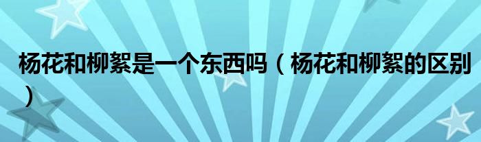 杨花和柳絮是一个东西吗（杨花和柳絮的区别）
