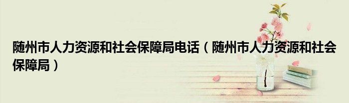 随州市人力资源和社会保障局电话（随州市人力资源和社会保障局）