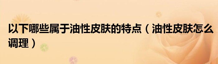 以下哪些属于油性皮肤的特点（油性皮肤怎么调理）