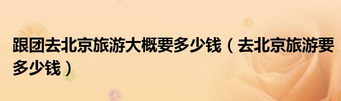 跟团去北京旅游大概要多少钱（去北京旅游要多少钱）