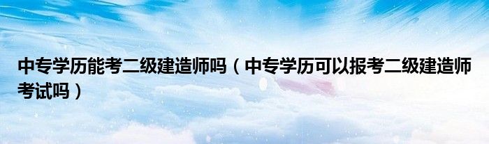 中专学历能考二级建造师吗（中专学历可以报考二级建造师考试吗）