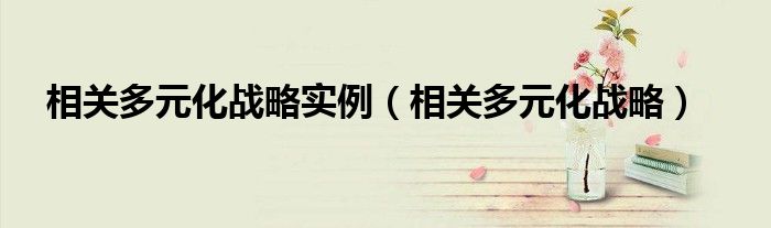 相关多元化战略实例（相关多元化战略）