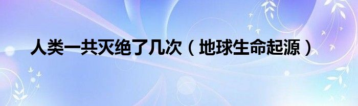 人类一共灭绝了几次（地球生命起源）