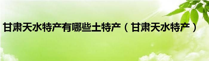 甘肃天水特产有哪些土特产（甘肃天水特产）