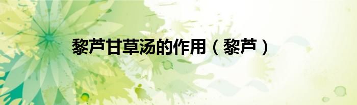 黎芦甘草汤的作用（黎芦）