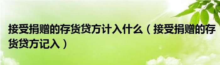 接受捐赠的存货贷方计入什么（接受捐赠的存货贷方记入）