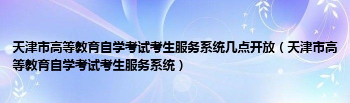 天津市高等教育自学考试考生服务系统几点开放（天津市高等教育自学考试考生服务系统）