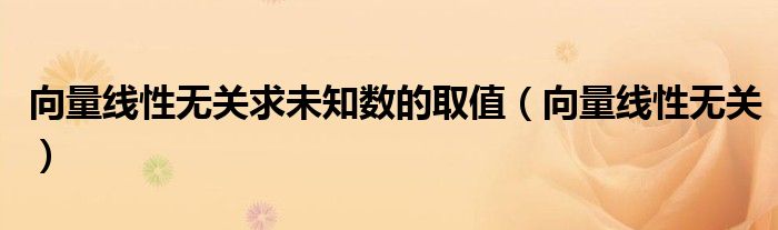 向量线性无关求未知数的取值（向量线性无关）
