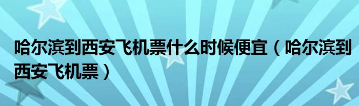 哈尔滨到西安飞机票什么时候便宜（哈尔滨到西安飞机票）