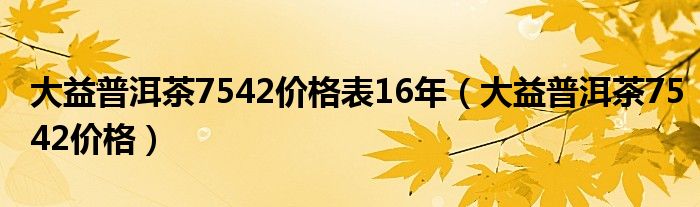 大益普洱茶7542价格表16年（大益普洱茶7542价格）