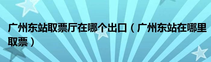 广州东站取票厅在哪个出口（广州东站在哪里取票）