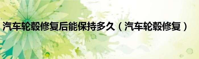 汽车轮毂修复后能保持多久（汽车轮毂修复）