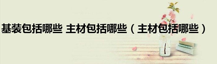 基装包括哪些 主材包括哪些（主材包括哪些）