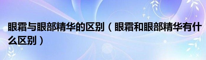 眼霜与眼部精华的区别（眼霜和眼部精华有什么区别）