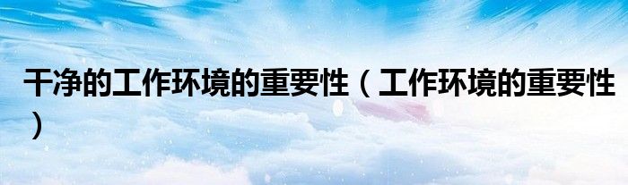 干净的工作环境的重要性（工作环境的重要性）