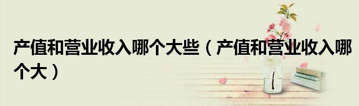 产值和营业收入哪个大些（产值和营业收入哪个大）