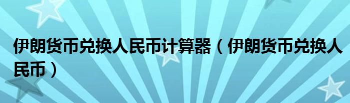 伊朗货币兑换人民币计算器（伊朗货币兑换人民币）