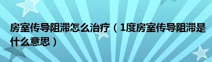 房室传导阻滞怎么治疗（1度房室传导阻滞是什么意思）