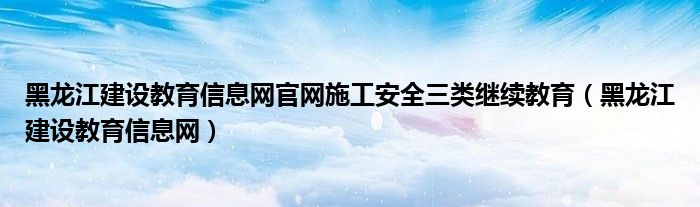 黑龙江建设教育信息网官网施工安全三类继续教育（黑龙江建设教育信息网）