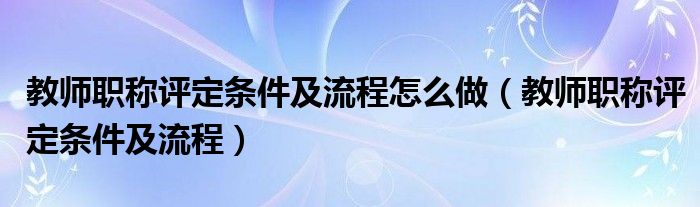 教师职称评定条件及流程怎么做（教师职称评定条件及流程）