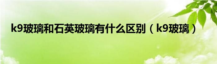 k9玻璃和石英玻璃有什么区别（k9玻璃）