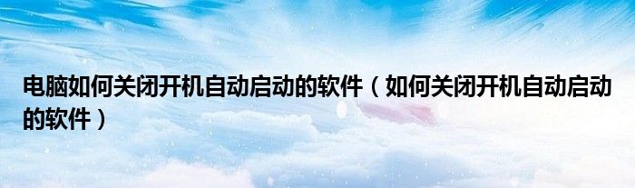 电脑如何关闭开机自动启动的软件（如何关闭开机自动启动的软件）