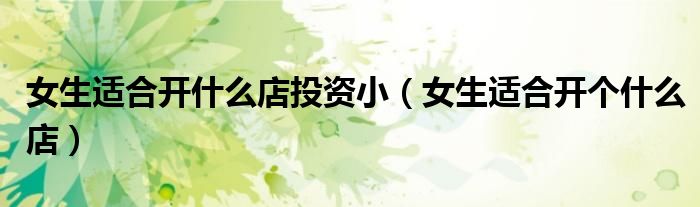 女生适合开什么店投资小（女生适合开个什么店）