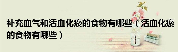 补充血气和活血化瘀的食物有哪些（活血化瘀的食物有哪些）