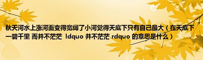 秋天河水上涨河面变得宽阔了小河觉得天底下只有自己最大（在天底下 一碧千里 而并不茫茫  ldquo 并不茫茫 rdquo 的意思是什么）