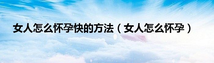 女人怎么怀孕快的方法（女人怎么怀孕）