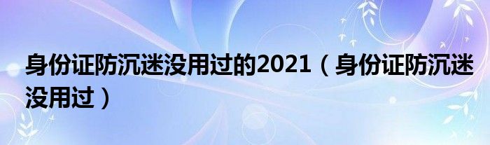 身份证防沉迷没用过的2021（身份证防沉迷没用过）
