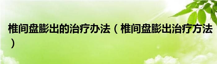 椎间盘膨出的治疗办法（椎间盘膨出治疗方法）