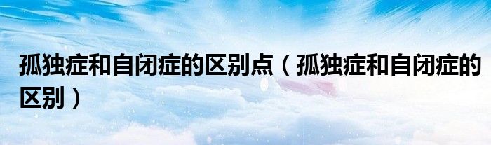 孤独症和自闭症的区别点（孤独症和自闭症的区别）