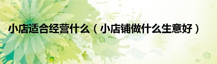 小店适合经营什么（小店铺做什么生意好）