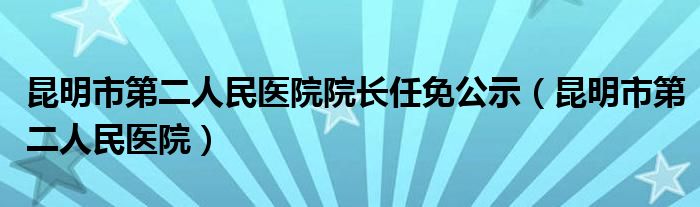 昆明市第二人民医院院长任免公示（昆明市第二人民医院）