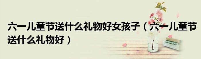 六一儿童节送什么礼物好女孩子（六一儿童节送什么礼物好）