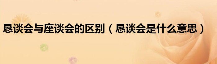 恳谈会与座谈会的区别（恳谈会是什么意思）