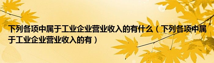 下列各项中属于工业企业营业收入的有什么（下列各项中属于工业企业营业收入的有）