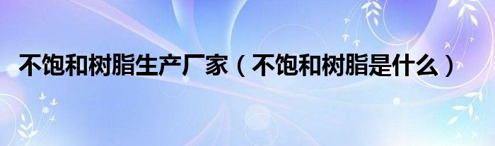 不饱和树脂生产厂家（不饱和树脂是什么）