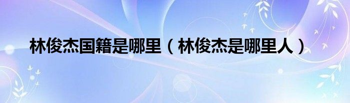 林俊杰国籍是哪里（林俊杰是哪里人）