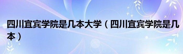 四川宜宾学院是几本大学（四川宜宾学院是几本）
