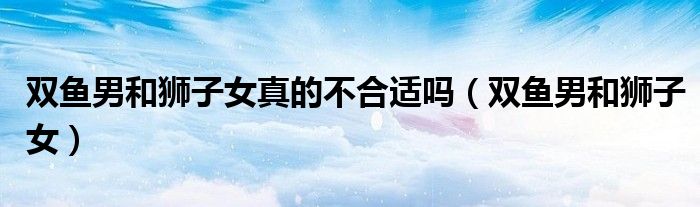双鱼男和狮子女真的不合适吗（双鱼男和狮子女）