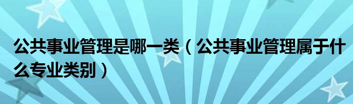 公共事业管理是哪一类（公共事业管理属于什么专业类别）