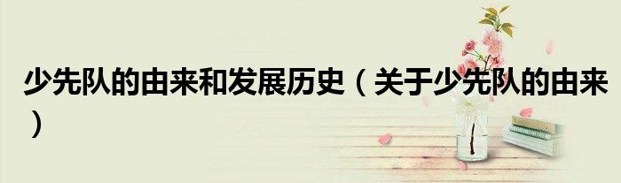 少先队的由来和发展历史（关于少先队的由来）
