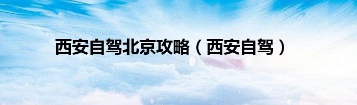 西安自驾北京攻略（西安自驾）