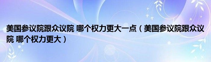 美国参议院跟众议院 哪个权力更大一点（美国参议院跟众议院 哪个权力更大）