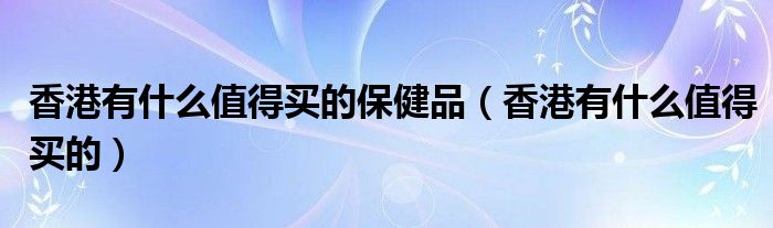 香港有什么值得买的保健品（香港有什么值得买的）