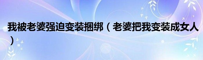 我被老婆强迫变装捆绑（老婆把我变装成女人）