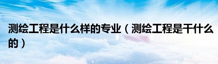 测绘工程是什么样的专业（测绘工程是干什么的）