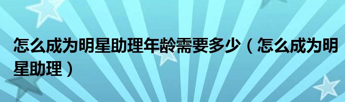 怎么成为明星助理年龄需要多少（怎么成为明星助理）
